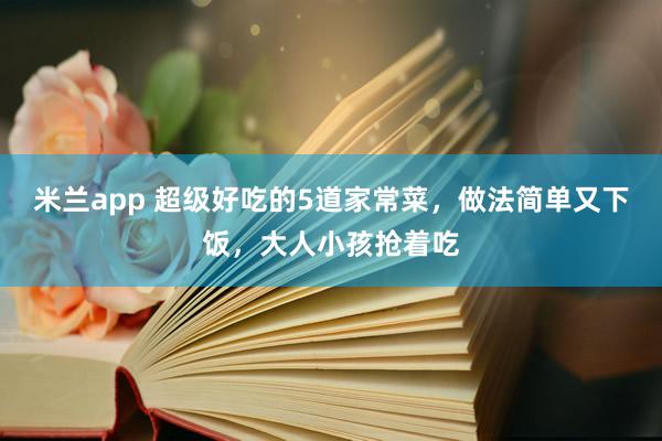 米兰app 超级好吃的5道家常菜，做法简单又下饭，大人小孩抢着吃