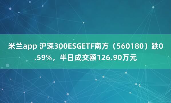 米兰app 沪深300ESGETF南方（560180）跌0.59%，半日成交额126.90万元