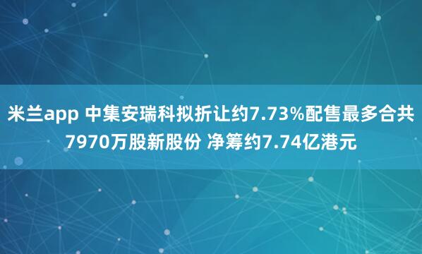 米兰app 中集安瑞科拟折让约7.73%配售最多合共7970万股新股份 净筹约7.74亿港元