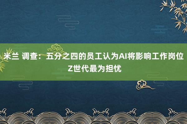 米兰 调查：五分之四的员工认为AI将影响工作岗位 Z世代最为担忧