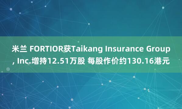米兰 FORTIOR获Taikang Insurance Group， Inc.增持12.51万股 每股作价约130.16港元