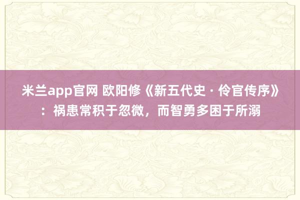 米兰app官网 欧阳修《新五代史 · 伶官传序》：祸患常积于忽微，而智勇多困于所溺
