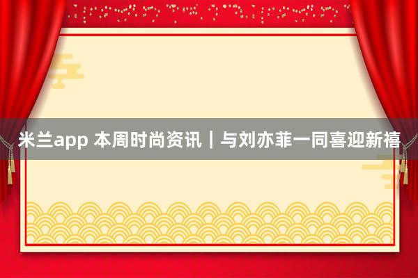 米兰app 本周时尚资讯｜与刘亦菲一同喜迎新禧
