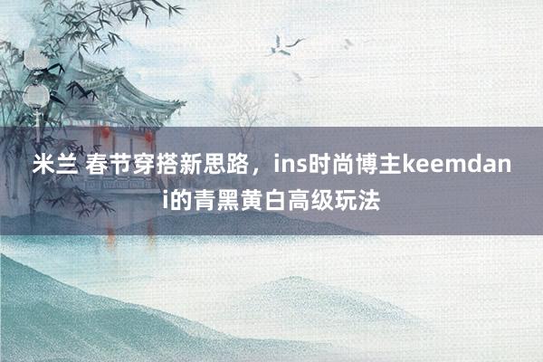 米兰 春节穿搭新思路，ins时尚博主keemdani的青黑黄白高级玩法