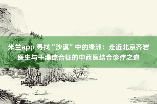 米兰app 寻找“沙漠”中的绿洲：走近北京齐岩医生与干燥综合征的中西医结合诊疗之道