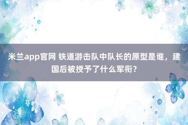 米兰app官网 铁道游击队中队长的原型是谁，建国后被授予了什么军衔？