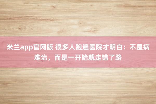 米兰app官网版 很多人跑遍医院才明白：不是病难治，而是一开始就走错了路