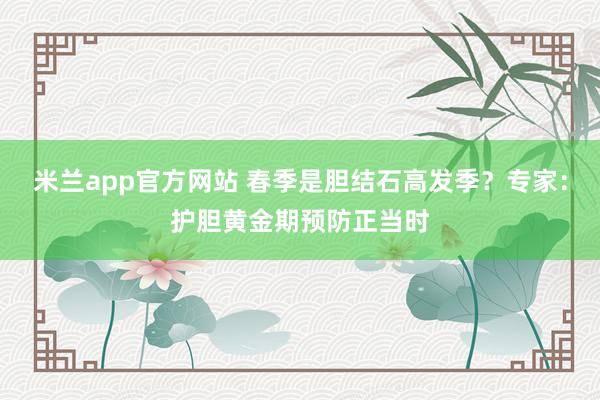 米兰app官方网站 春季是胆结石高发季？专家：护胆黄金期预防正当时