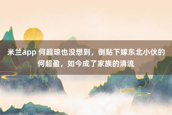 米兰app 何超琼也没想到，倒贴下嫁东北小伙的何超盈，如今成了家族的清流