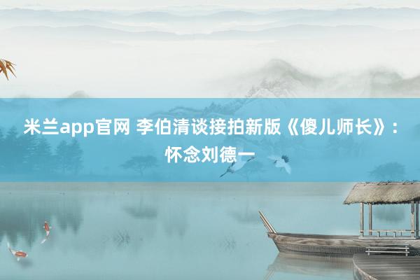 米兰app官网 李伯清谈接拍新版《傻儿师长》：怀念刘德一
