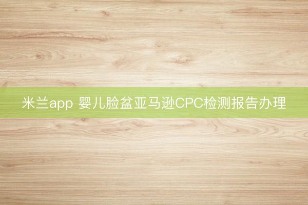 米兰app 婴儿脸盆亚马逊CPC检测报告办理