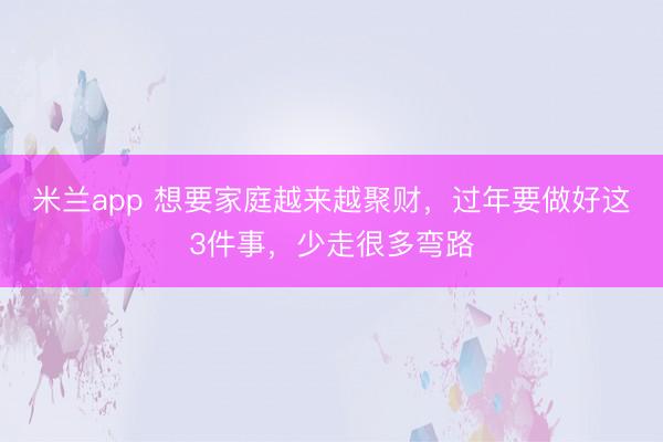 米兰app 想要家庭越来越聚财，过年要做好这3件事，少走很多弯路