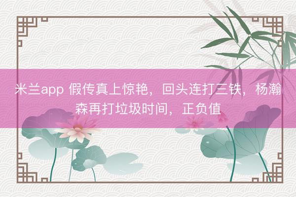 米兰app 假传真上惊艳，回头连打三铁，杨瀚森再打垃圾时间，正负值