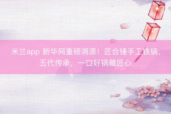 米兰app 新华网重磅溯源!匠合锤手工铁锅,五代传承,一口好锅藏匠心