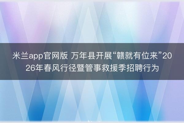 米兰app官网版 万年县开展“赣就有位来”2026年春风行径暨管事救援季招聘行为