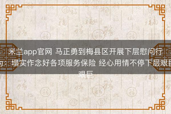 米兰app官网 马正勇到梅县区开展下层慰问行为：塌实作念好各项服务保险 经心用情不停下层艰巨