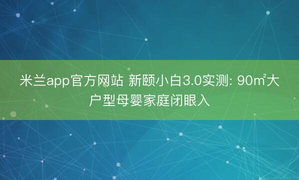 米兰app官方网站 新颐小白3.0实测: 90㎡大户型母婴家庭闭眼入