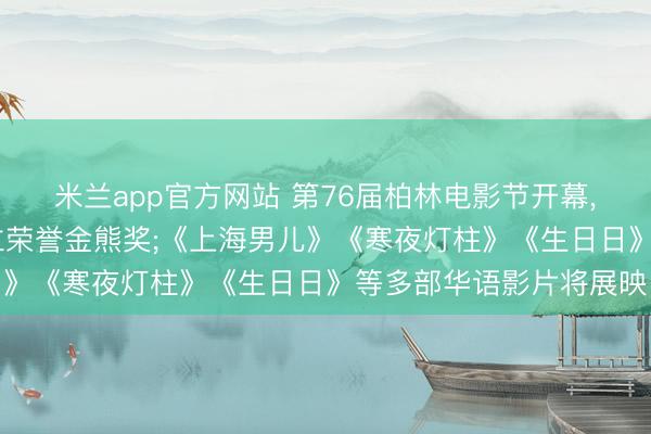 米兰app官方网站 第76届柏林电影节开幕， 杨紫琼将获颁终生竖立荣誉金熊奖;《上海男儿》《寒夜灯柱》《生日日》等多部华语影片将展映