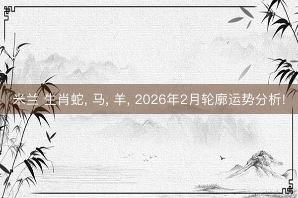 米兰 生肖蛇， 马， 羊， 2026年2月轮廓运势分析!
