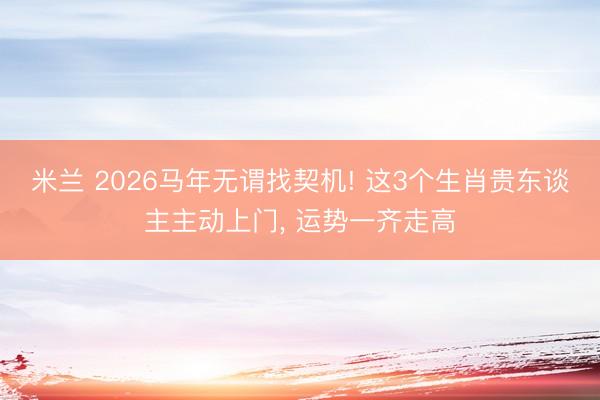 米兰 2026马年无谓找契机! 这3个生肖贵东谈主主动上门， 运势一齐走高