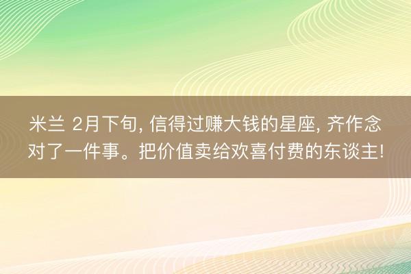 米兰 2月下旬， 信得过赚大钱的星座， 齐作念对了一件事。把价值卖给欢喜付费的东谈主!