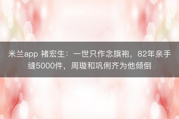 米兰app 褚宏生：一世只作念旗袍，82年亲手缝5000件，周璇和巩俐齐为他倾倒