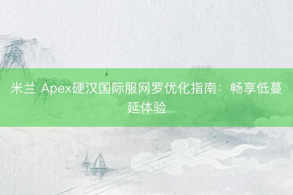 米兰 Apex硬汉国际服网罗优化指南:畅享低蔓延体验
