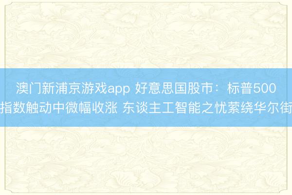 澳门新浦京游戏app 好意思国股市：标普500指数触动中微幅收涨 东谈主工智能之忧萦绕华尔街