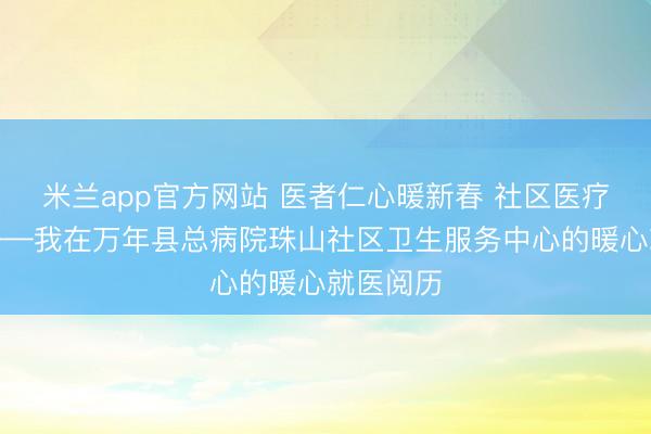 米兰app官方网站 医者仁心暖新春 社区医疗显担当——我在万年县总病院珠山社区卫生服务中心的暖心就医阅历