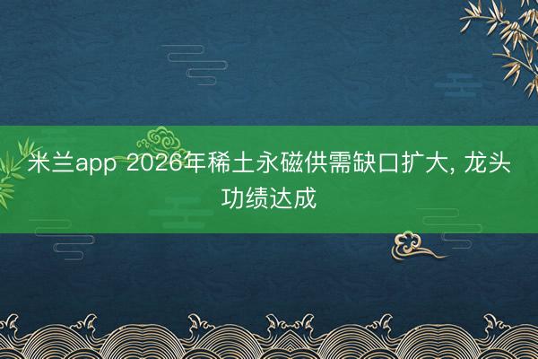 米兰app 2026年稀土永磁供需缺口扩大， 龙头功绩达成