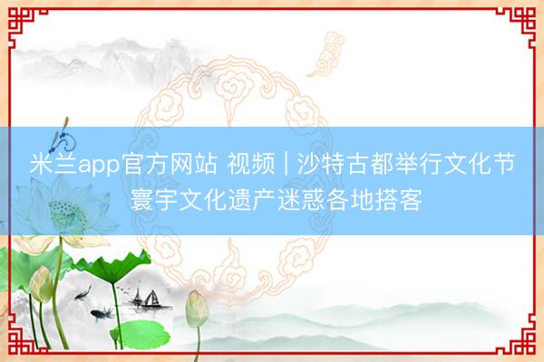 米兰app官方网站 视频 | 沙特古都举行文化节 寰宇文化遗产迷惑各地搭客