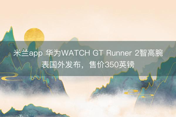 米兰app 华为WATCH GT Runner 2智高腕表国外发布，售价350英镑