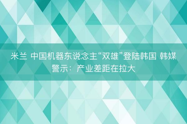 米兰 中国机器东说念主“双雄”登陆韩国 韩媒警示：产业差距在拉大