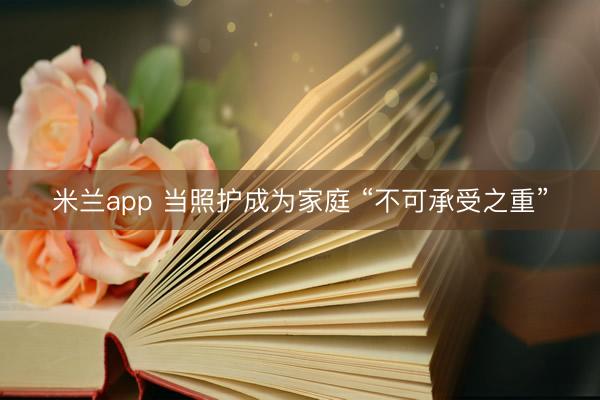 米兰app 当照护成为家庭 “不可承受之重”