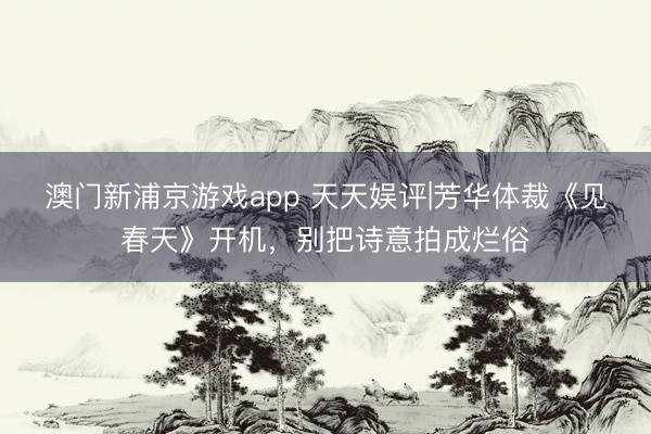 澳门新浦京游戏app 天天娱评|芳华体裁《见春天》开机，别把诗意拍成烂俗