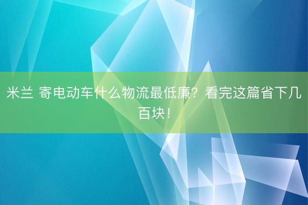 米兰 寄电动车什么物流最低廉？看完这篇省下几百块！