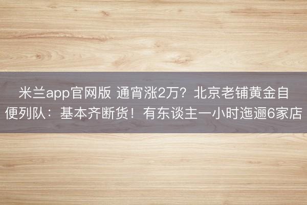 米兰app官网版 通宵涨2万？北京老铺黄金自便列队：基本齐断货！有东谈主一小时迤逦6家店