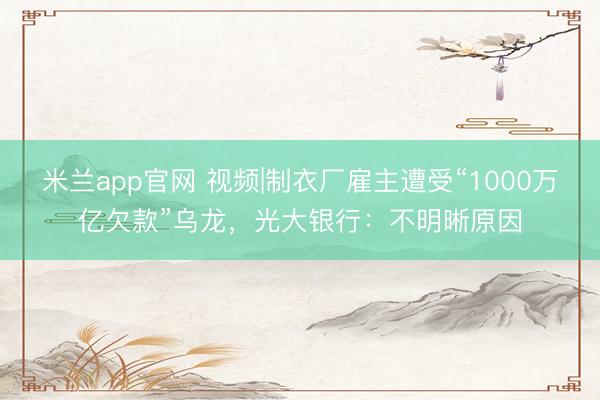 米兰app官网 视频|制衣厂雇主遭受“1000万亿欠款”乌龙,光大银行:不明晰原因